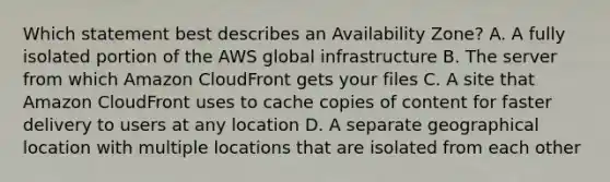 Which statement best describes an Availability Zone? A. A fully isolated portion of the AWS global infrastructure B. The server from which Amazon CloudFront gets your files C. A site that Amazon CloudFront uses to cache copies of content for faster delivery to users at any location D. A separate geographical location with multiple locations that are isolated from each other