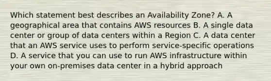 Which statement best describes an Availability Zone? A. A geographical area that contains AWS resources B. A single data center or group of data centers within a Region C. A data center that an AWS service uses to perform service-specific operations D. A service that you can use to run AWS infrastructure within your own on-premises data center in a hybrid approach