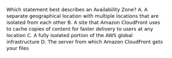 Which statement best describes an Availability Zone? A. A separate geographical location with multiple locations that are isolated from each other B. A site that Amazon CloudFront uses to cache copies of content for faster delivery to users at any location C. A fully isolated portion of the AWS global infrastructure D. The server from which Amazon CloudFront gets your files