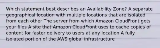 Which statement best describes an Availability Zone? A separate geographical location with multiple locations that are isolated from each other The server from which Amazon CloudFront gets your files A site that Amazon CloudFront uses to cache copies of content for faster delivery to users at any location A fully isolated portion of the AWS global infrastructure