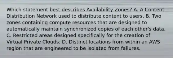 Which statement best describes Availability Zones? A. A Content Distribution Network used to distribute content to users. B. Two zones containing compute resources that are designed to automatically maintain synchronized copies of each other's data. C. Restricted areas designed specifically for the creation of Virtual Private Clouds. D. Distinct locations from within an AWS region that are engineered to be isolated from failures.