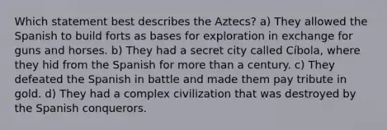 Which statement best describes the Aztecs? a) They allowed the Spanish to build forts as bases for exploration in exchange for guns and horses. b) They had a secret city called Cíbola, where they hid from the Spanish for more than a century. c) They defeated the Spanish in battle and made them pay tribute in gold. d) They had a complex civilization that was destroyed by the Spanish conquerors.