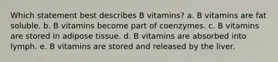 Which statement best describes B vitamins? a. B vitamins are fat soluble. b. B vitamins become part of coenzymes. c. B vitamins are stored in adipose tissue. d. B vitamins are absorbed into lymph. e. B vitamins are stored and released by the liver.