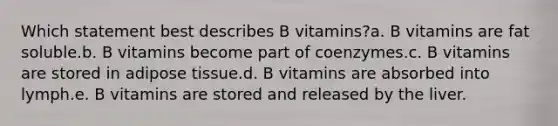 Which statement best describes B vitamins?a. B vitamins are fat soluble.b. B vitamins become part of coenzymes.c. B vitamins are stored in adipose tissue.d. B vitamins are absorbed into lymph.e. B vitamins are stored and released by the liver.