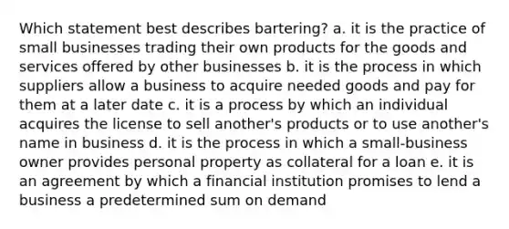 Which statement best describes bartering? a. it is the practice of small businesses trading their own products for the goods and services offered by other businesses b. it is the process in which suppliers allow a business to acquire needed goods and pay for them at a later date c. it is a process by which an individual acquires the license to sell another's products or to use another's name in business d. it is the process in which a small-business owner provides personal property as collateral for a loan e. it is an agreement by which a financial institution promises to lend a business a predetermined sum on demand