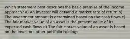 Which statement best describes the basic premise of the income approach? a) An investor will demand a market rate of return b) The investment amount is determined based on the cash flows c) The fair market value of an asset is the present value of its expected cash flows d) The fair market value of an asset is based on the investors other portfolio holdings