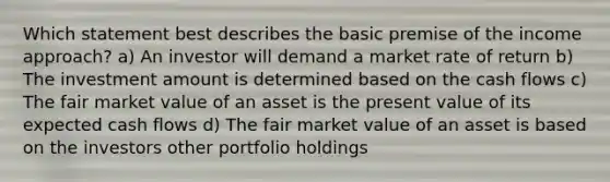 Which statement best describes the basic premise of the income approach? a) An investor will demand a market rate of return b) The investment amount is determined based on the cash flows c) The fair market value of an asset is the present value of its expected cash flows d) The fair market value of an asset is based on the investors other portfolio holdings