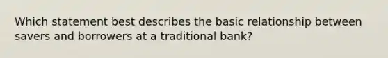 Which statement best describes the basic relationship between savers and borrowers at a traditional bank?