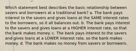 Which statement best describes the basic relationship between savers and borrowers at a traditional bank? a. The bank pays interest to the savers and gives loans at the SAME interest rates to the borrowers, so it all balances out. b. The bank pays interest to the savers and gives loans at a HIGHER interest rate, so that the bank makes money. c. The bank pays interest to the savers and gives loans at a LOWER interest rate, so the bank makes money. d. The bank makes no money from savers or borrowers.