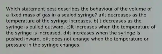 Which statement best describes the behaviour of the volume of a fixed mass of gas in a sealed syringe? a)It decreases as the temperature of the syringe increases. b)It decreases as the syringe is pulled outward. c)It increases when the temperature of the syringe is increased. d)It increases when the syringe is pushed inward. e)It does not change when the temperature or pressure in the syringe changes.