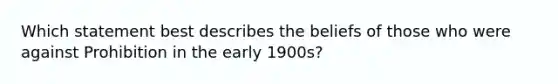 Which statement best describes the beliefs of those who were against Prohibition in the early 1900s?