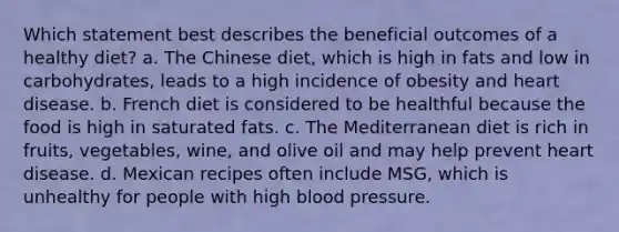 Which statement best describes the beneficial outcomes of a healthy diet? a. The Chinese diet, which is high in fats and low in carbohydrates, leads to a high incidence of obesity and heart disease. b. French diet is considered to be healthful because the food is high in saturated fats. c. The Mediterranean diet is rich in fruits, vegetables, wine, and olive oil and may help prevent heart disease. d. Mexican recipes often include MSG, which is unhealthy for people with high blood pressure.