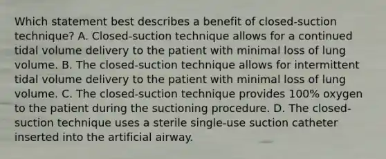 Which statement best describes a benefit of closed-suction technique? A. Closed-suction technique allows for a continued tidal volume delivery to the patient with minimal loss of lung volume. B. The closed-suction technique allows for intermittent tidal volume delivery to the patient with minimal loss of lung volume. C. The closed-suction technique provides 100% oxygen to the patient during the suctioning procedure. D. The closed-suction technique uses a sterile single-use suction catheter inserted into the artificial airway.