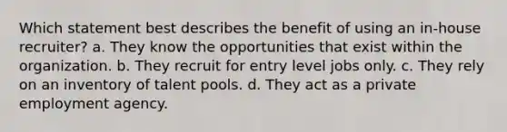 Which statement best describes the benefit of using an in-house recruiter? a. They know the opportunities that exist within the organization. b. They recruit for entry level jobs only. c. They rely on an inventory of talent pools. d. They act as a private employment agency.