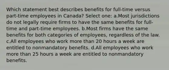 Which statement best describes benefits for full-time versus part-time employees in Canada? Select one: a.Most jurisdictions do not legally require firms to have the same benefits for full-time and part-time employees. b.Most firms have the same benefits for both categories of employees, regardless of the law. c.All employees who work more than 20 hours a week are entitled to nonmandatory benefits. d.All employees who work more than 25 hours a week are entitled to nonmandatory benefits.