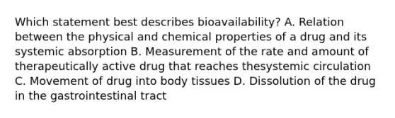 Which statement best describes bioavailability? A. Relation between the physical and chemical properties of a drug and its systemic absorption B. Measurement of the rate and amount of therapeutically active drug that reaches thesystemic circulation C. Movement of drug into body tissues D. Dissolution of the drug in the gastrointestinal tract