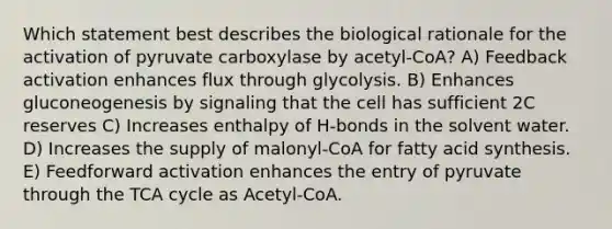 Which statement best describes the biological rationale for the activation of pyruvate carboxylase by acetyl-CoA? A) Feedback activation enhances flux through glycolysis. B) Enhances gluconeogenesis by signaling that the cell has sufficient 2C reserves C) Increases enthalpy of H-bonds in the solvent water. D) Increases the supply of malonyl-CoA for fatty acid synthesis. E) Feedforward activation enhances the entry of pyruvate through the TCA cycle as Acetyl-CoA.