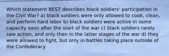 Which statement BEST describes black soldiers' participation in the Civil War? a) black soldiers were only allowed to cook, clean, and perform hard labor b) black soldiers were active in some capacity soon after the start of the war c) black soldiers rarely saw action, and only then in the latter stages of the war d) they were allowed to fight, but only in battles taking place outside of the Confederacy