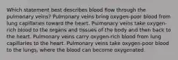 Which statement best describes blood flow through the pulmonary veins? Pulmonary veins bring oxygen-poor blood from lung capillaries toward the heart. Pulmonary veins take oxygen-rich blood to the organs and tissues of the body and then back to the heart. Pulmonary veins carry oxygen-rich blood from lung capillaries to the heart. Pulmonary veins take oxygen-poor blood to the lungs, where the blood can become oxygenated.