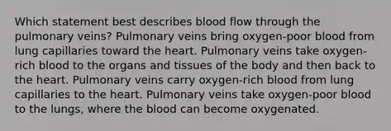 Which statement best describes blood flow through the pulmonary veins? Pulmonary veins bring oxygen-poor blood from lung capillaries toward the heart. Pulmonary veins take oxygen-rich blood to the organs and tissues of the body and then back to the heart. Pulmonary veins carry oxygen-rich blood from lung capillaries to the heart. Pulmonary veins take oxygen-poor blood to the lungs, where the blood can become oxygenated.