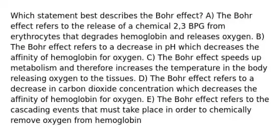 Which statement best describes the Bohr effect? A) The Bohr effect refers to the release of a chemical 2,3 BPG from erythrocytes that degrades hemoglobin and releases oxygen. B) The Bohr effect refers to a decrease in pH which decreases the affinity of hemoglobin for oxygen. C) The Bohr effect speeds up metabolism and therefore increases the temperature in the body releasing oxygen to the tissues. D) The Bohr effect refers to a decrease in carbon dioxide concentration which decreases the affinity of hemoglobin for oxygen. E) The Bohr effect refers to the cascading events that must take place in order to chemically remove oxygen from hemoglobin