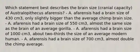 Which statement best describes the brain size (cranial capacity) of Australopithecus afarensis? - A. afarensis had a brain size of 430 cm3, only slightly bigger than the average chimp brain size. - A. afarensis had a brain size of 550 cm3, almost the same size as the brain of an average gorilla. - A. afarensis had a brain size of 1000 cm3, about two-thirds the size of an average modern human. - A. afarensis had a brain size of 700 cm3, almost double the chimp average.