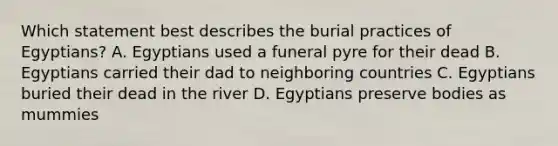 Which statement best describes the burial practices of Egyptians? A. Egyptians used a funeral pyre for their dead B. Egyptians carried their dad to neighboring countries C. Egyptians buried their dead in the river D. Egyptians preserve bodies as mummies