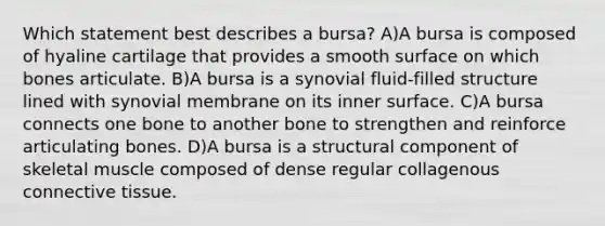 Which statement best describes a bursa? A)A bursa is composed of hyaline cartilage that provides a smooth surface on which bones articulate. B)A bursa is a synovial fluid-filled structure lined with synovial membrane on its inner surface. C)A bursa connects one bone to another bone to strengthen and reinforce articulating bones. D)A bursa is a structural component of skeletal muscle composed of dense regular collagenous <a href='https://www.questionai.com/knowledge/kYDr0DHyc8-connective-tissue' class='anchor-knowledge'>connective tissue</a>.