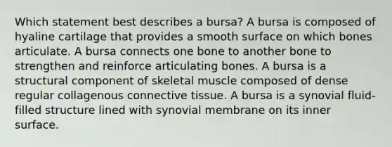 Which statement best describes a bursa? A bursa is composed of hyaline cartilage that provides a smooth surface on which bones articulate. A bursa connects one bone to another bone to strengthen and reinforce articulating bones. A bursa is a structural component of skeletal muscle composed of dense regular collagenous connective tissue. A bursa is a synovial fluid-filled structure lined with synovial membrane on its inner surface.