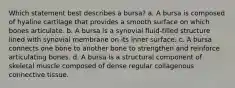 Which statement best describes a bursa? a. A bursa is composed of hyaline cartilage that provides a smooth surface on which bones articulate. b. A bursa is a synovial fluid-filled structure lined with synovial membrane on its inner surface. c. A bursa connects one bone to another bone to strengthen and reinforce articulating bones. d. A bursa is a structural component of skeletal muscle composed of dense regular collagenous connective tissue.