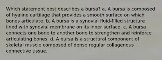 Which statement best describes a bursa? a. A bursa is composed of hyaline cartilage that provides a smooth surface on which bones articulate. b. A bursa is a synovial fluid-filled structure lined with synovial membrane on its inner surface. c. A bursa connects one bone to another bone to strengthen and reinforce articulating bones. d. A bursa is a structural component of skeletal muscle composed of dense regular collagenous connective tissue.