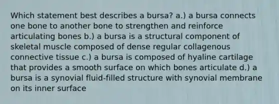 Which statement best describes a bursa? a.) a bursa connects one bone to another bone to strengthen and reinforce articulating bones b.) a bursa is a structural component of skeletal muscle composed of dense regular collagenous <a href='https://www.questionai.com/knowledge/kYDr0DHyc8-connective-tissue' class='anchor-knowledge'>connective tissue</a> c.) a bursa is composed of hyaline cartilage that provides a smooth surface on which bones articulate d.) a bursa is a synovial fluid-filled structure with synovial membrane on its inner surface