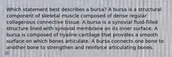 Which statement best describes a bursa? A bursa is a structural component of skeletal muscle composed of dense regular collagenous connective tissue. A bursa is a synovial fluid-filled structure lined with synovial membrane on its inner surface. A bursa is composed of hyaline cartilage that provides a smooth surface on which bones articulate. A bursa connects one bone to another bone to strengthen and reinforce articulating bones.