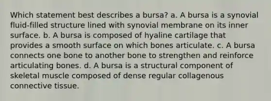 Which statement best describes a bursa? a. A bursa is a synovial fluid-filled structure lined with synovial membrane on its inner surface. b. A bursa is composed of hyaline cartilage that provides a smooth surface on which bones articulate. c. A bursa connects one bone to another bone to strengthen and reinforce articulating bones. d. A bursa is a structural component of skeletal muscle composed of dense regular collagenous connective tissue.