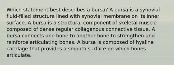 Which statement best describes a bursa? A bursa is a synovial fluid-filled structure lined with synovial membrane on its inner surface. A bursa is a structural component of skeletal muscle composed of dense regular collagenous connective tissue. A bursa connects one bone to another bone to strengthen and reinforce articulating bones. A bursa is composed of hyaline cartilage that provides a smooth surface on which bones articulate.