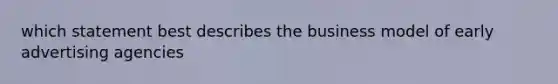 which statement best describes the business model of early advertising agencies