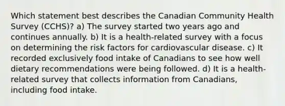 Which statement best describes the Canadian Community Health Survey (CCHS)? a) The survey started two years ago and continues annually. b) It is a health-related survey with a focus on determining the risk factors for cardiovascular disease. c) It recorded exclusively food intake of Canadians to see how well dietary recommendations were being followed. d) It is a health-related survey that collects information from Canadians, including food intake.