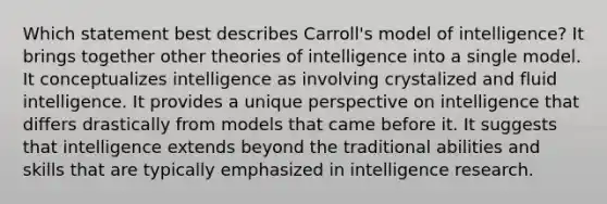 Which statement best describes Carroll's model of intelligence? It brings together other theories of intelligence into a single model. It conceptualizes intelligence as involving crystalized and fluid intelligence. It provides a unique perspective on intelligence that differs drastically from models that came before it. It suggests that intelligence extends beyond the traditional abilities and skills that are typically emphasized in intelligence research.