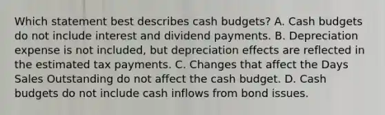 Which statement best describes cash budgets? A. Cash budgets do not include interest and dividend payments. B. Depreciation expense is not included, but depreciation effects are reflected in the estimated tax payments. C. Changes that affect the Days Sales Outstanding do not affect the cash budget. D. Cash budgets do not include cash inflows from bond issues.