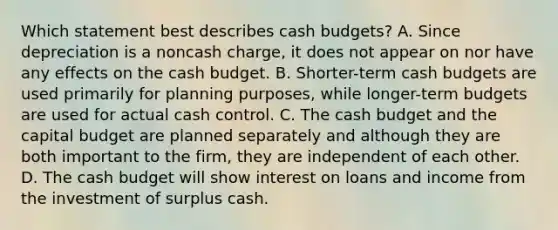 Which statement best describes <a href='https://www.questionai.com/knowledge/k5eyRVQLz3-cash-budget' class='anchor-knowledge'>cash budget</a>s? A. Since depreciation is a noncash charge, it does not appear on nor have any effects on the cash budget. B. Shorter-term cash budgets are used primarily for planning purposes, while longer-term budgets are used for actual cash control. C. The cash budget and the capital budget are planned separately and although they are both important to the firm, they are independent of each other. D. The cash budget will show interest on loans and income from the investment of surplus cash.