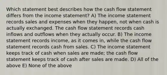 Which statement best describes how the cash flow statement differs from the income statement? A) The income statement records sales and expenses when they happen, not when cash is actually exchanged. The cash flow statement records cash inflows and outflows when they actually occur. B) The income statement records income, as it comes in, while the cash flow statement records cash from sales. C) The income statement keeps track of cash when sales are made; the cash flow statement keeps track of cash after sales are made. D) All of the above E) None of the above