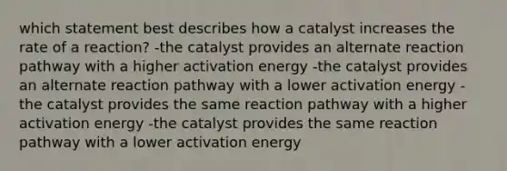 which statement best describes how a catalyst increases the rate of a reaction? -the catalyst provides an alternate reaction pathway with a higher activation energy -the catalyst provides an alternate reaction pathway with a lower activation energy -the catalyst provides the same reaction pathway with a higher activation energy -the catalyst provides the same reaction pathway with a lower activation energy