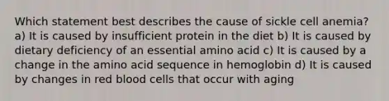 Which statement best describes the cause of sickle cell anemia? a) It is caused by insufficient protein in the diet b) It is caused by dietary deficiency of an essential amino acid c) It is caused by a change in the amino acid sequence in hemoglobin d) It is caused by changes in red blood cells that occur with aging