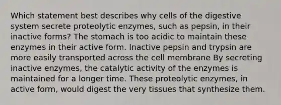 Which statement best describes why cells of the digestive system secrete proteolytic enzymes, such as pepsin, in their inactive forms? The stomach is too acidic to maintain these enzymes in their active form. Inactive pepsin and trypsin are more easily transported across the cell membrane By secreting inactive enzymes, the catalytic activity of the enzymes is maintained for a longer time. These proteolytic enzymes, in active form, would digest the very tissues that synthesize them.