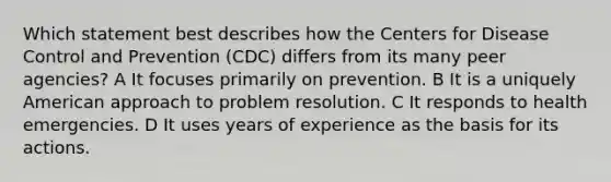 Which statement best describes how the Centers for Disease Control and Prevention (CDC) differs from its many peer agencies? A It focuses primarily on prevention. B It is a uniquely American approach to problem resolution. C It responds to health emergencies. D It uses years of experience as the basis for its actions.