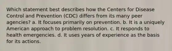 Which statement best describes how the Centers for Disease Control and Prevention (CDC) differs from its many peer agencies? a. It focuses primarily on prevention. b. It is a uniquely American approach to problem resolution. c. It responds to health emergencies. d. It uses years of experience as the basis for its actions.