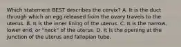 Which statement BEST describes the​ cervix? A. It is the duct through which an egg released from the ovary travels to the uterus. B. It is the inner lining of the uterus. C. It is the​ narrow, lower​ end, or​ "neck" of the uterus. D. It is the opening at the junction of the uterus and fallopian tube.