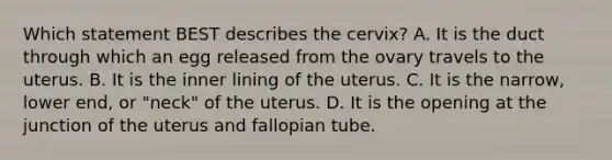 Which statement BEST describes the​ cervix? A. It is the duct through which an egg released from the ovary travels to the uterus. B. It is the inner lining of the uterus. C. It is the​ narrow, lower​ end, or​ "neck" of the uterus. D. It is the opening at the junction of the uterus and fallopian tube.