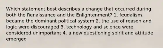 Which statement best describes a change that occurred during both the Renaissance and the Enlightenment? 1. feudalism became the dominant political system 2. the use of reason and logic were discouraged 3. technology and science were considered unimportant 4. a new questioning spirit and attitude emerged