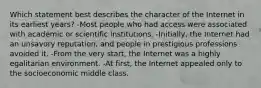 Which statement best describes the character of the Internet in its earliest years? -Most people who had access were associated with academic or scientific institutions. -Initially, the Internet had an unsavory reputation, and people in prestigious professions avoided it. -From the very start, the Internet was a highly egalitarian environment. -At first, the Internet appealed only to the socioeconomic middle class.